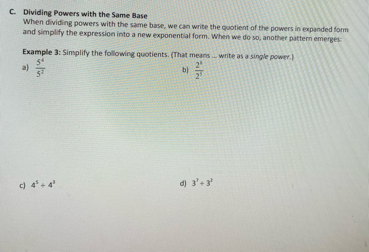 C. Dividing Powers with the Same Base
When dividing powers with the same base, we can write the quotient of the powers in expanded form
and simplify the expression into a new exponential form. When we do so, another pattern emerges:
Example 3: Simplify the following quotients. (That means .. write as a single power.)
a)
52
b)
c) 4° 4
d) 3' 3?
