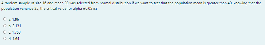 A random sample of size 16 and mean 30 was selected from normal distribution if we want to test that the population mean is greater than 40, knowing that the
population variance 25, the critical value for alpha =0.05 is?
O a. 1.96
O b. 2.131
O c. 1.753
O d. 1.64
