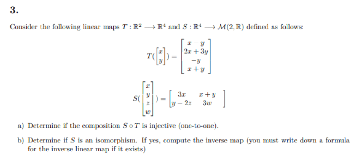 3.
Consider the following linear maps T: R2 –→ Rª and S : Rª → M(2, R) defined as follows:
2x + 3y
T(
-y
3x
r+y
- 2z
S(
%3D
w
a) Determine if the composition SoT is injective (one-to-one).
b) Determine if S is an isomorphism. If yes, compute the inverse map (you must write down a formula
for the inverse linear map if it exists)
