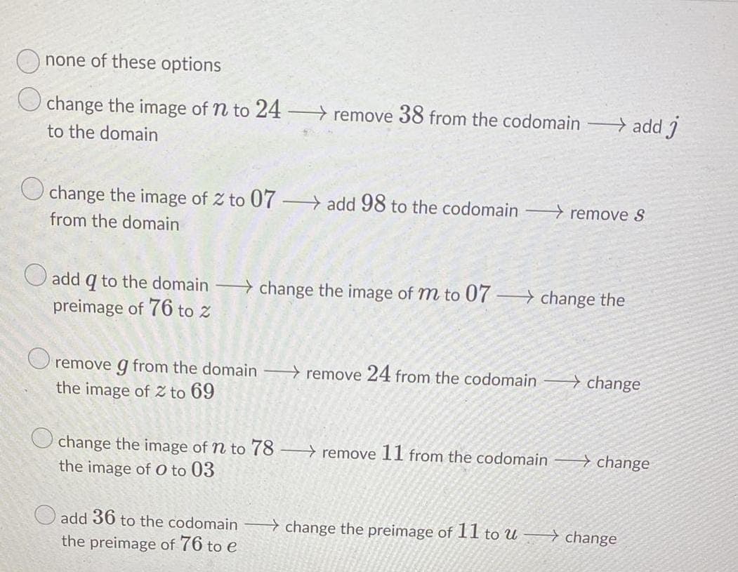 O none of these options
change the image of n to 24
remove 38 from the codomain
→ add j
to the domain
O change the image of Z to 07 → add 98 to the codomain
→ remove S
from the domain
add q to the domain change the image of m to 07 > change the
preimage of 76 to z
O remove g from the domain remove 24 from the codomain
> change
the image of 2z to 69
→ change
change the image of n to 78 → remove 11 from the codomain
the image of 0 to 03
add 36 to the codomain
+ change the preimage of 11 to u
→ change
the preimage of 76 to e
