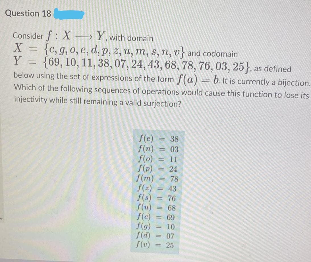 Question 18
Consider f : X →Y, with domain
{c, g, 0, e, d, p, z, U, m, s, n, v} and codomain
Y = {69, 10, 11, 38, 07, 24, 43, 68, 78, 76, 03, 25}, as defined
below using the set of expressions of the form f(a) = b. It is currently a bijection.
Which of the following sequences of operations would cause this function to lose its
injectivity while still remaining a valid surjection?
f(e) = 38
f(n) = 03
f(o)
f(p)
f(m)
f(z)
f(s)
f(u)
f(c)
f(g)
f(d)
f(v)
11
24
%3D
78
= 43
= 76
= 68
69
10
= 07
= 25
