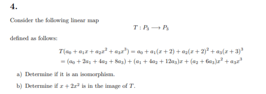 4.
Consider the following linear map
T: P3 → P3
defined as follows:
T(ao + a1x + a2r² + a3x*) = ao + a1(r+ 2) + a2(x+ 2)² + a3(x+3)*
(ao + 2a1 + 4a2 + 8a3) + (a1 + 4az + 12a3)r + (a2 + 6a3)r² + azr
%3D
a) Determine if it is an isomorphism.
b) Determine if r + 2x? is in the image of T.
