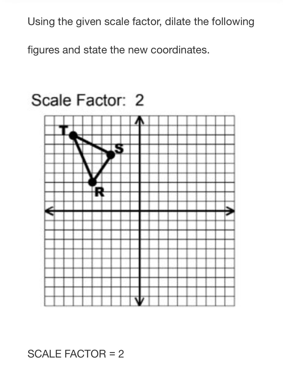 Using the given scale factor, dilate the following
figures and state the new coordinates.
Scale Factor: 2
SCALE FACTOR = 2
