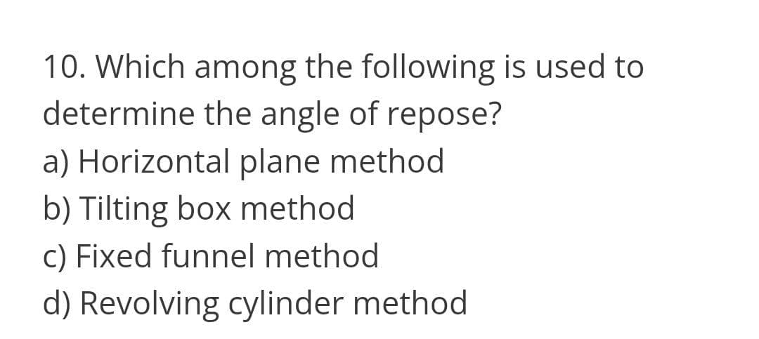 10. Which among the following is used to
determine the angle of repose?
a) Horizontal plane method
b) Tilting box method
c) Fixed funnel method
d) Revolving cylinder method
