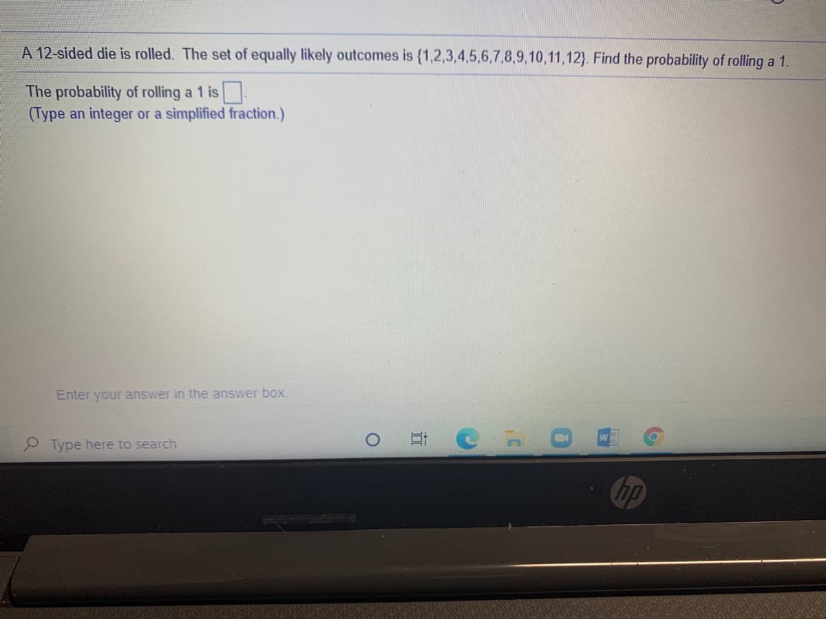 A 12-sided die is rolled. The set of equally likely outcomes is (1,2,3,4,5,6,7,8,9,10,11,12}. Find the probability of rolling a 1.
The probability of rolling a 1 is.
(Type an integer or a simplified fraction.)
Enter your answer in the answer box.
P Type here to search
Cip
