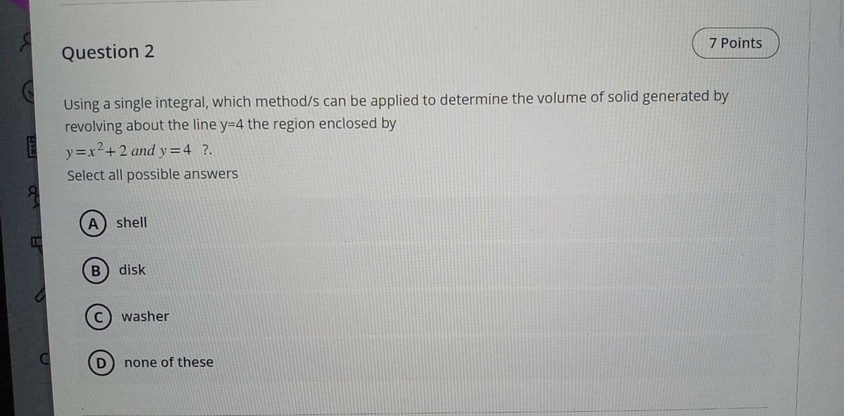 C
Question 2
Using a single integral, which method/s can be applied to determine the volume of solid generated by
revolving about the line y=4 the region enclosed by
y=x²+2 and y=4 ?.
Select all possible answers
A shell
B disk
C washer
7 Points
none of these