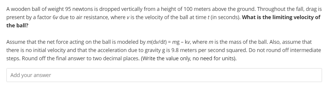 A wooden ball of weight 95 newtons is dropped vertically from a height of 100 meters above the ground. Throughout the fall, drag is
present by a factor 6v due to air resistance, where v is the velocity of the ball at time t (in seconds). What is the limiting velocity of
the ball?
Assume that the net force acting on the ball is modeled by m(dv/dt) = mg - kv, where m is the mass of the ball. Also, assume that
there is no initial velocity and that the acceleration due to gravity g is 9.8 meters per second squared. Do not round off intermediate
steps. Round off the final answer to two decimal places. (Write the value only, no need for units).
Add your answer