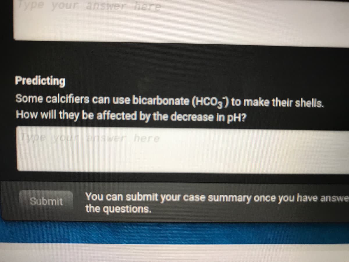 Type your answer here
Predicting
Some calcifiers can use bicarbonate (HCO3) to make their shells.
How will they be affected by the decrease in pH?
Type your answer here
Submit
You can submit your case summary once you have answe
the questions.