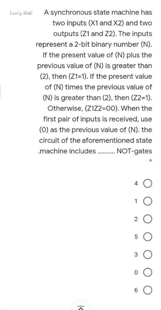 نقطة واحدة
A synchronous state machine has
two inputs (X1 and X2) and two
outputs (Z1 and Z2). The inputs
represent a 2-bit binary number (N).
If the present value of (N) plus the
previous value of (N) is greater than
(2), then (Z1=1). If the present value
of (N) times the previous value of
(N) is greater than (2), then (Z2=1).
Otherwise, (Z1Z2=00). When the
first pair of inputs is received,
use
(0) as the previous value of (N). the
circuit of the aforementioned state
.machine includes . NOT-gates
1
2
3
