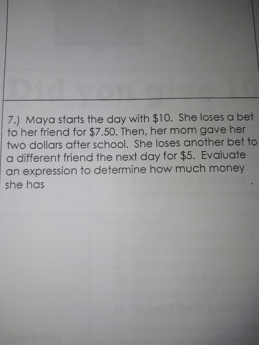 Didva
7.) Maya starts the day with $10. She loses a bet
to her friend for $7.50. Then, her mom gave her
two dollars after school. She loses another bet to
a different friend the next day for $5. Evaluate
an expression to determine how much money
she has
