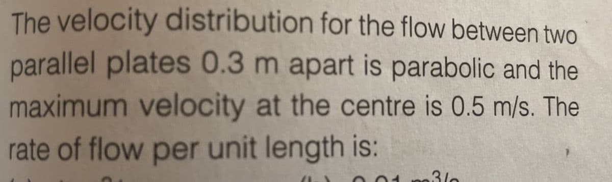 The velocity distribution for the flow between two
parallel plates 0.3 m apart is parabolic and the
maximum velocity at the centre is 0.5 m/s. The
rate of flow per unit length is:
(1-\ 00