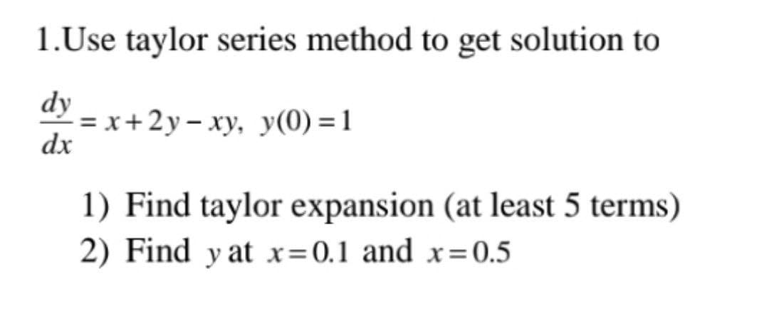 1.Use taylor series method to get solution to
dy
dx
=x+2y−xy, y(0)=1
1) Find taylor expansion (at least 5 terms)
2) Find y at x=0.1 and x=0.5
