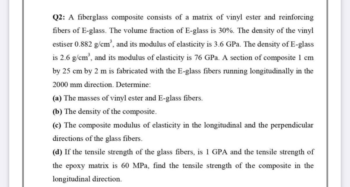 Q2: A fiberglass composite consists of a matrix of vinyl ester and reinforcing
fibers of E-glass. The volume fraction of E-glass is 30%. The density of the vinyl
estiser 0.882 g/cm³, and its modulus of elasticity is 3.6 GPa. The density of E-glass
is 2.6 g/cm³, and its modulus of elasticity is 76 GPa. A section of composite 1 cm
by 25 cm by 2 m is fabricated with the E-glass fibers running longitudinally in the
2000 mm direction. Determine:
(a) The masses of vinyl ester and E-glass fibers.
(b) The density of the composite.
(c) The composite modulus of elasticity in the longitudinal and the perpendicular
directions of the glass fibers.
(d) If the tensile strength of the glass fibers, is 1 GPA and the tensile strength of
the epoxy matrix is 60 MPa, find the tensile strength of the composite in the
longitudinal direction.