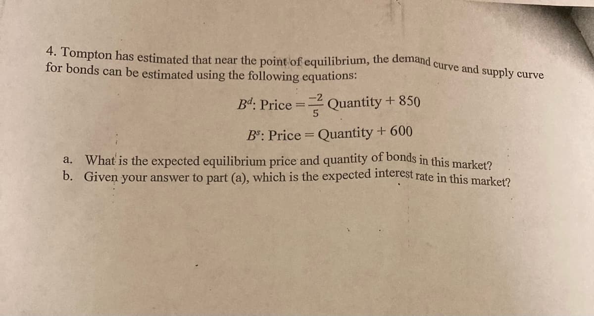 4. Tompton has estimated that near the point of equilibrium, the demand curve and sunnly oum
for bonds can be estimated using the following equations:
Bd: Price =
-2
Quantity + 850
BS: Price = Quantity + 600
a. What is the expected equilibrium price and quantity of bonds in this market?
b. Given your answer to part (a), which is the expected interest rate in this marketo
