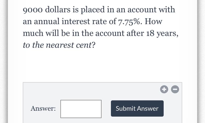 9000 dollars is placed in an account with
an annual interest rate of 7.75%. How
much will be in the account after 18 years,
to the nearest cent?
Answer:
Submit Answer
+
