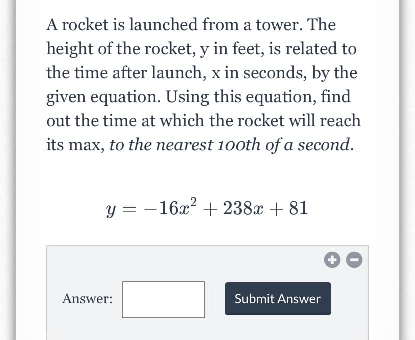 A rocket is launched from a tower. The
height of the rocket, y in feet, is related to
the time after launch, x in seconds, by the
given equation. Using this equation, find
out the time at which the rocket will reach
its max, to the nearest 100th of a second.
,2
y = - 16x? + 238x + 81
Answer:
Submit Answer
+
