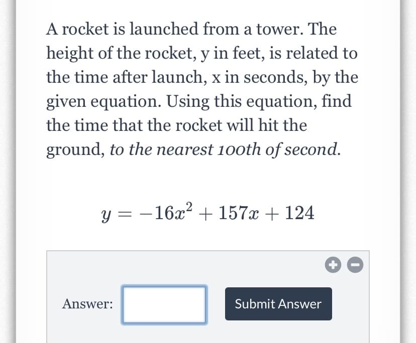 A rocket is launched from a tower. The
height of the rocket, y in feet, is related to
the time after launch, x in seconds, by the
given equation. Using this equation, find
the time that the rocket will hit the
ground, to the nearest 100th of second.
y = -16x? + 157x + 124
Answer:
Submit Answer
