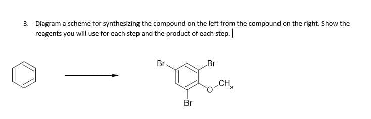 3. Diagram a scheme for synthesizing the compound on the left from the compound on the right. Show the
reagents you will use for each step and the product of each step.
Br.
Br
CH,
3.
Br
