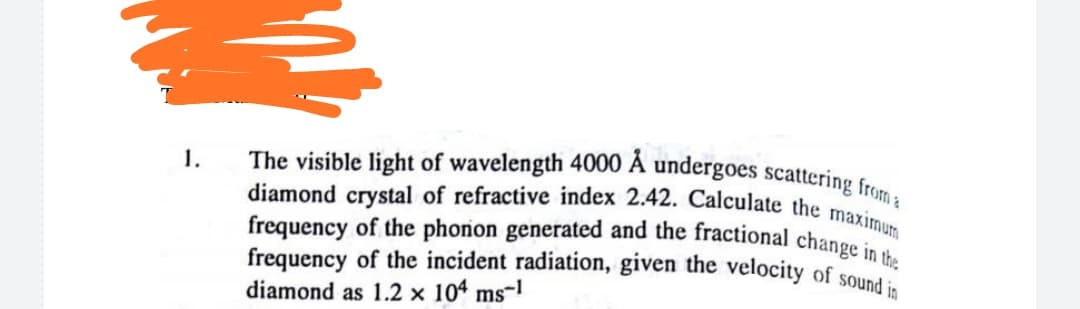 frequency of the phonon generated and the fractional change in the.
The visible light of wavelength 4000 Å undergoes scattering from
diamond crystal of refractive index 2.42. Calculate the maximum
1.
frequency of the incident radiation, given the velocity of sound
diamond as 1.2 x 104 ms-1
