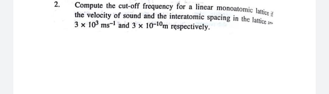 Compute the cut-off frequency for a linear monoatomic lattice it
the velocity of sound and the interatomic spacing in the lattice
3 x 103 ms-1 and 3 x 10-10m ręspectively.
2.
