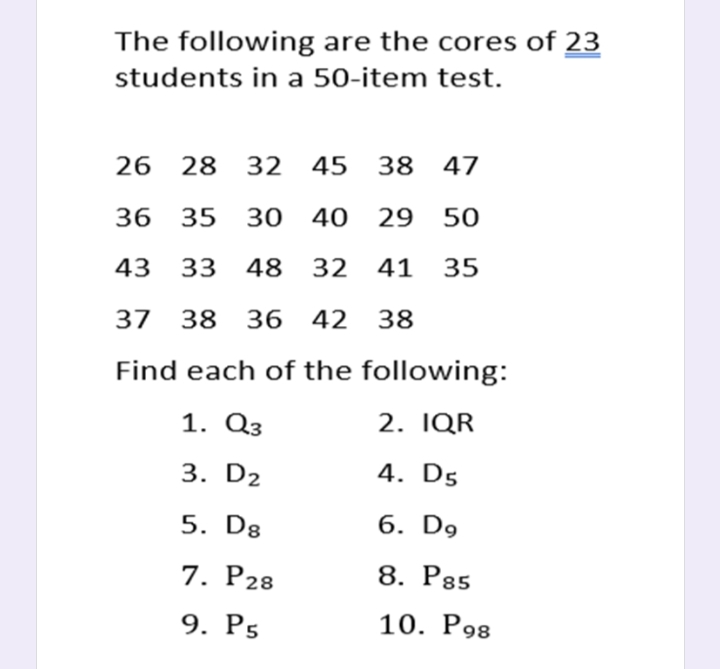 The following are the cores of 23
students in a 50-item test.
26 28 32 45 38 47
36 35 30 40 29 50
43
33 48 32 41 35
37 38 36 42 38
Find each of the following:
1. Q3
2. IQR
3. D2
4. D5
5. Dg
6. D9
7. P28
8. P85
9. P5
10. P98