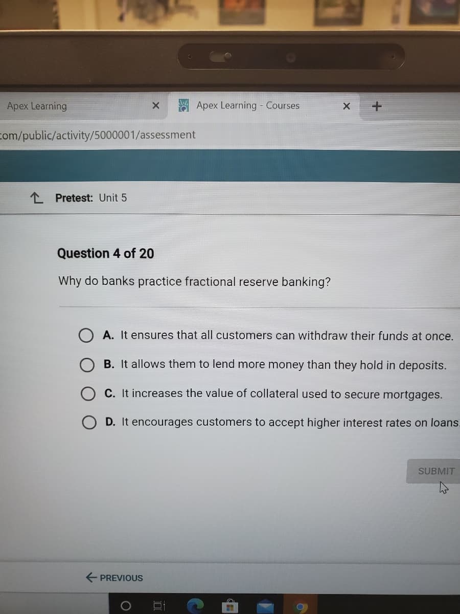 Apex Learning
Apex Learning - Courses
com/public/activity/5000001/assessment
L Pretest: Unit 5
Question 4 of 20
Why do banks practice fractional reserve banking?
A. It ensures that all customers can withdraw their funds at once.
B. It allows them to lend more money than they hold in deposits.
C. It increases the value of collateral used to secure mortgages.
O D. It encourages customers to accept higher interest rates on loans.
SUBMIT
E PREVIOUS

