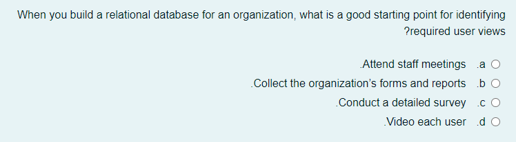 When you build a relational database for an organization, what is a good starting point for identifying
?required user views
Attend staff meetings a O
Collect the organization's forms and reports b O
.Conduct a detailed survey .c O
Video each user d O
