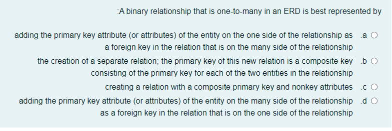 A binary relationship that is one-to-many in an ERD is best represented by
adding the primary key attribute (or attributes) of the entity on the one side of the relationship as .a O
a foreign key in the relation that is on the many side of the relationship
the creation of a separate relation; the primary key of this new relation is a composite key b O
consisting of the primary key for each of the two entities in the relationship
creating a relation with a composite primary key and nonkey attributes c O
adding the primary key attribute (or attributes) of the entity on the many side of the relationship d O
as a foreign key in the relation that is on the one side of the relationship
