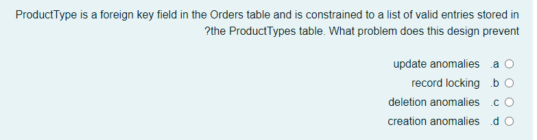 ProductType is a foreign key field in the Orders table and is constrained to a list of valid entries stored in
?the ProductTypes table. What problem does this design prevent
update anomalies a O
record locking b O
deletion anomalies
.c O
creation anomalies .d O
