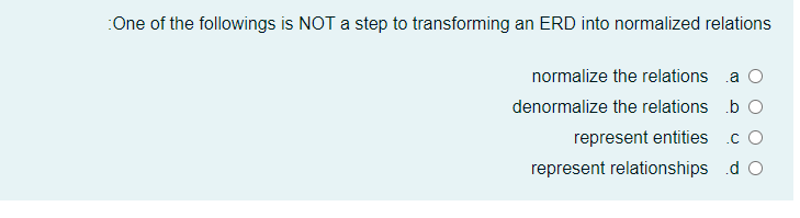 :One of the followings is NOT a step to transforming an ERD into normalized relations
normalize the relations a O
denormalize the relations b O
represent entities .c O
represent relationships d O
