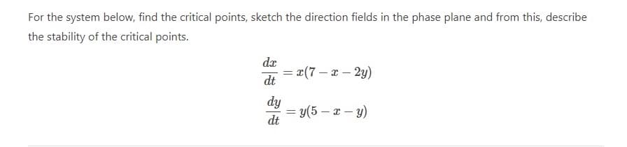 For the system below, find the critical points, sketch the direction fields in the phase plane and from this, describe
the stability of the critical points.
dx
= x(7 – x – 2y)
dt
%3D
dy
= y(5 – x – y)
dt

