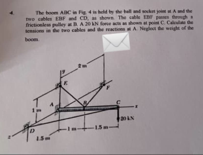 The boom ABC in Fig 4 is held by the ball and socket joint at A and the
two cables EBF and CD, as shown. The cable EBF passes through a
frictionless pulley at B. A 20 kN force acts as shown at point C. Calculate the
tensions in the two cables and the reactions at A. Neglect the weight of the
boom.
2 m
E.
B
1 m
20 kN
Im
1.5 m-
1.5m
