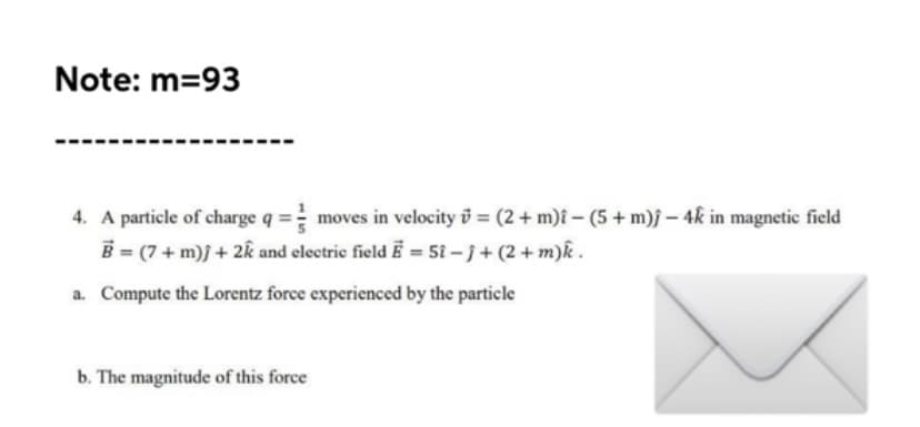 Note: m=93
4. A particle of charge q = moves in velocity i = (2+ m)î - (5 + m)j – 4k in magnetic field
B = (7+ m)j + 2k and electric field Ē = 5î – j + (2 + m)k.
a. Compute the Lorentz force experienced by the particle
b. The magnitude of this force
