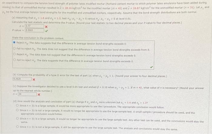 An experiment to compare the tenslon bond strength of polymer latex modified mortar (Portland cement mortar to which polymer latex emulsions have been added during
mixing) to that of unmodified mortar resulted in x=10.16 kol/cm for the modified mortar (m = 42) and y= 16.87 kgf/cm for the unmodified mortar (n= 31). Let , and
Ha be the true average tension bond strengths for the modified and unmodified mortars, respectively. Assume that the bond strength distributions are both normal.
(0) Assuming that o, = 1.6 and a, 13, test H -,- o versus H >0 at level 0.01.
Calculate the test statistic and determine the P value. (Round your test statistic to two decimal places and your P-value to four decimal places.)
2=1377
Pvalue=0 0001
State the conclusion in the problem context.
Reject H The data suggests that the difference in average tension bond strengths exceeds d.
O Fail to reject H The data does not suggest that the difference in average tension bond strengths exceeds from 0.
O Reject H The data does not suggest that the difference in average tension bond strengths Exceeds 0.
O Fall to reject H The data suggests that the difference in average tension bond strengths exceeds 0.
(b) Compute the probability of a type Il error for the test of part (a) when j- 1. (Round your answer to four decimal places.)
02628
(c) Suppose the investigator decided to use a level 0.05 test and wished 0.10 when 1. ma 42, what value of n is necessary? (Round your angwer
up to the nearest whole number.)
(d) How would the analysis and conclusion of part (a) change ifo, and o, were unknown but , = 10 and s, 1.37
O since n 31 is a large sample, it would be more appropriate to use the t procedure. The appropriate conclusion would follow.
O Since n31 is not a large sample, It would no longer be appropriate to use the large sample test. A small sample t procedure should be used, and the
appropriate conclusion would follow.
O sincen31 is a large sample, It would no longer be appropriate to use the large sample test. Any other test can be used, and the conclusions would stay the
same
O Since n=31 is not a large sample, it still be appropriate to use the large sample test. The analysis and conclusions would stay the same.
