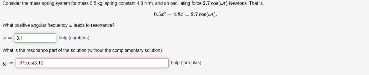 Consider the mass-spring system for mass 0.5 kg, spring constant 4.8 N/m, and an oscillating force 2.7 cos(wt) Newtons. That is,
0.5z" + 4.8x = 2.7 cos(wt).
What positive angular frequency w leads to resonance?
W =
3.1
help (numbers)
What is the resonance part of the solution (without the complementary solution):
Yp =
.87tcos(3.1t)
help (formulas)
