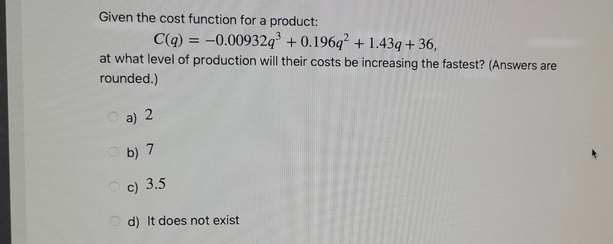 Given the cost function for a product:
C(q) = -0.00932q + 0.196q? + 1.43q + 36,
at what level of production will their costs be increasing the fastest? (Answers are
rounded.)
a) 2
b) 7
c) 3.5
d) It does not exist

