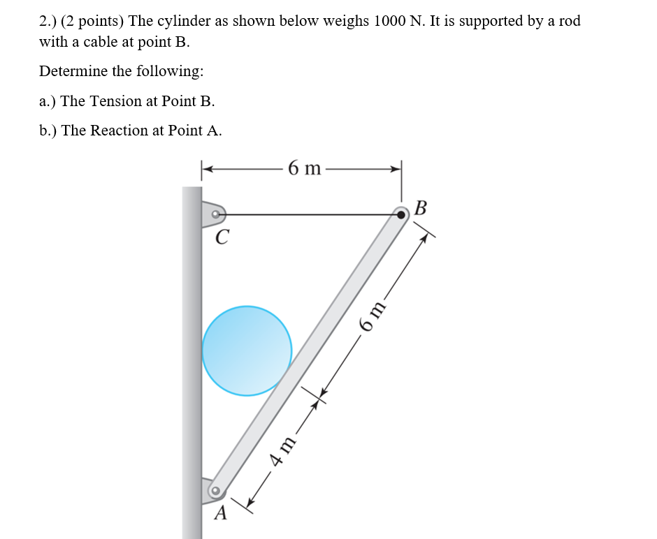 2.) (2 points) The cylinder as shown below weighs 1000 N. It is supported by a rod
with a cable at point B.
Determine the following:
a.) The Tension at Point B.
b.) The Reaction at Point A.
6 m
В
C
A
6 m
4 m
