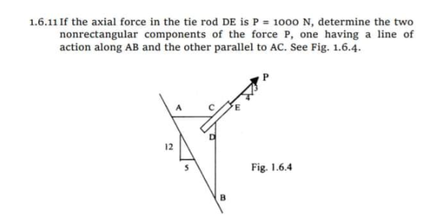1.6.11 If the axial force in the tie rod DE is P = 1000 N, determine the two
nonrectangular components of the force P, one having a line of
action along AB and the other parallel to AC. See Fig. 1.6.4.
12
Fig. 1.6.4
B.
