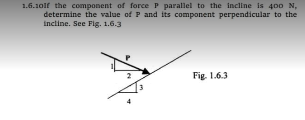 1.6.10If the component of force P parallel to the incline is 400 N,
determine the value of P and its component perpendicular to the
incline. See Fig. 1.6.3
Fig. 1.6.3
2.
