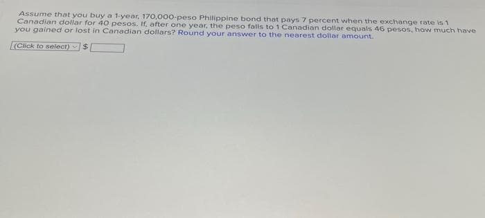 Assume that you buy a 1-year, 170,000-peso Philippine bond that pays 7 percent when the exchange rate is 1
Canadian dollar for 40 pesos. If, after one year, the peso falls to 1 Canadian dollar equals 46 pesos, how much have
you gained or lost in Canadian dollars? Round your answer to the nearest dollar amount.
(Click to select) $