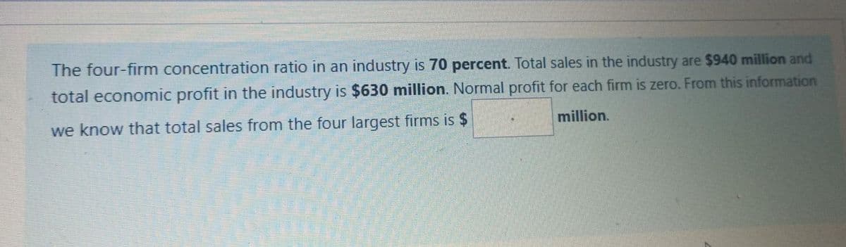 The four-firm concentration ratio in an industry is 70 percent. Total sales in the industry are $940 million and
total economic profit in the industry is $630 million. Normal profit for each firm is zero. From this information
million.
we know that total sales from the four largest firms is $