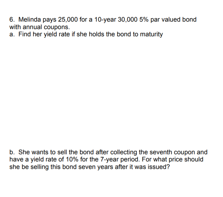 6. Melinda pays 25,000 for a 10-year 30,000 5% par valued bond
with annual coupons.
a. Find her yield rate if she holds the bond to maturity
b. She wants to sell the bond after collecting the seventh coupon and
have a yield rate of 10% for the 7-year period. For what price should
she be selling this bond seven years after it was issued?
