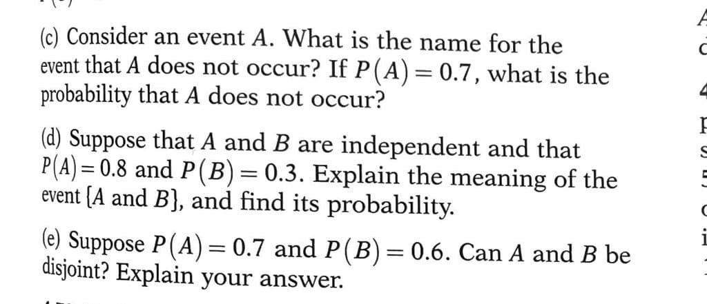 (c) Consider an event A. What is the name for the
event that A does not occur? If P(A) = 0.7, what is the
probability that A does not occur?
(d) Suppose that A and B are independent and that
P(A) = 0.8 and P(B) = 0.3. Explain the meaning of the
event {A and B), and find its probability.
(e) Suppose P(A) = 0.7 and P(B) = 0.6. Can A and B be
disjoint? Explain your answer.