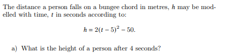 The distance a person falls on a bungee chord in metres, h may be mod-
elled with time, t in seconds according to:
h = 2(t-5)² - 50.
a) What is the height of a person after 4 seconds?