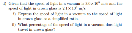 d) Given that the speed of light in a vacuum is 3.0 × 108 m/s and the
speed of light in crown glass is 2.1 x 108 m/s
i) Express the speed of light in a vacuum to the speed of light
in crown glass as a simplified ratio.
ii) What percentage of the speed of light in a vacuum does light
travel in crown glass?