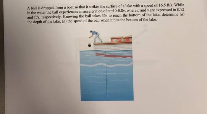 A ball is dropped from a boat so that it strikes the surface of a lake with a speed of 16.5 ft/s. While
in the water the ball experiences an acceleration of a -10-0.8v, where a and v are expressed in ft/s2
and ft/s, respectively. Knowing the ball takes 35s to reach the bottom of the lake, determine (a)
the depth of the lake, (b) the speed of the ball when it hits the bottom of the lake.
