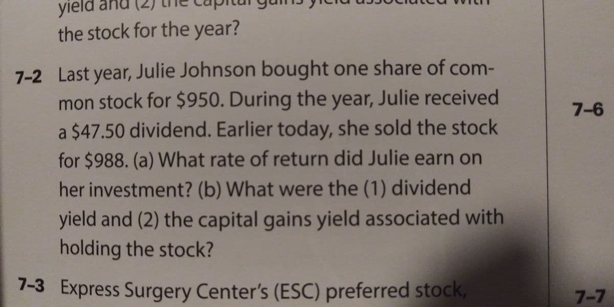 yield
the stock for the year?
7-2 Last year, Julie Johnson bought one share of com-
mon stock for $950. During the year, Julie received
7-6
a $47.50 dividend. Earlier today, she sold the stock
for $988. (a) What rate of return did Julie earn on
her investment? (b) What were the (1) dividend
yield and (2) the capital gains yield associated with
holding the stock?
7-3 Express Surgery Center's (ESC) preferred stock,
7-7
