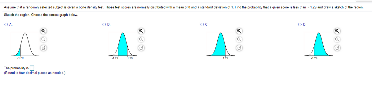 Assume that a randomly selected subject is given a bone density test. Those test scores are normally distributed with a mean of 0 and a standard deviation of 1. Find the probability that a given score is less than - 1.29 and draw a sketch of the region.
Sketch the region. Choose the correct graph below.
OA.
OB.
OC.
OD.
-1.29
-1.29
1.29
1.29
-1.29
The probability is
(Round to four decimal places as needed.)
