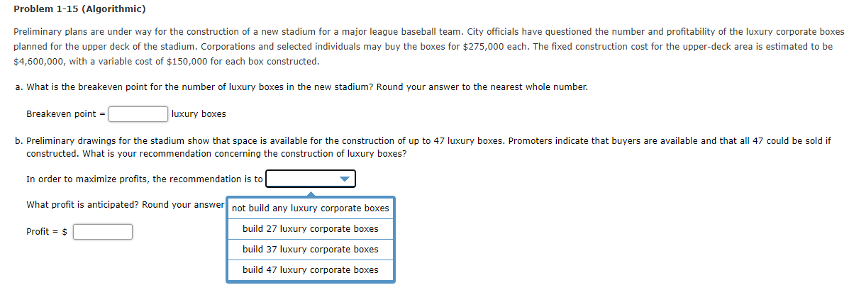 Problem 1-15 (Algorithmic)
Preliminary plans are under way for the construction of a new stadium for a major league baseball team. City officials have questioned the number and profitability of the luxury corporate boxes
planned for the upper deck of the stadium. Corporations and selected individuals may buy the boxes for $275,000 each. The fixed construction cost for the upper-deck area is estimated to be
$4,600,000, with a variable cost of $150,000 for each box constructed.
a. What is the breakeven point for the number of luxury boxes in the new stadium? Round your answer to the nearest whole number.
Breakeven point =
luxury boxes
b. Preliminary drawings for the stadium show that space is available for the construction of up to 47 luxury boxes. Promoters indicate that buyers are available and that all 47 could be sold if
constructed. What is your recommendation concerning the construction of luxury boxes?
In order to maximize profits, the recommendation is to
What profit is anticipated? Round your answer not build any luxury corporate boxes
Profit = $
build 27 luxury corporate boxes
build 37 luxury corporate boxes
build 47 luxury corporate boxes
