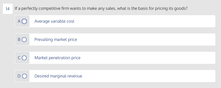 14
If a perfectly competitive firm wants to make any sales, what is the basis for pricing its goods?
A O
Average variable cost
BO
Prevailing market price
Market penetration price
DO
Desired marginal revenue
